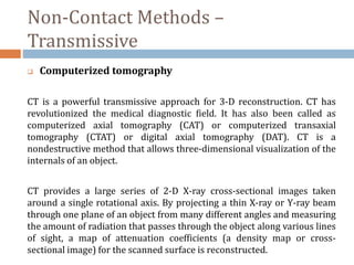 Non-Contact Methods –
Transmissive
 Computerized tomography
CT is a powerful transmissive approach for 3-D reconstruction. CT has
revolutionized the medical diagnostic field. It has also been called as
computerized axial tomography (CAT) or computerized transaxial
tomography (CTAT) or digital axial tomography (DAT). CT is a
nondestructive method that allows three-dimensional visualization of the
internals of an object.
CT provides a large series of 2-D X-ray cross-sectional images taken
around a single rotational axis. By projecting a thin X-ray or Y-ray beam
through one plane of an object from many different angles and measuring
the amount of radiation that passes through the object along various lines
of sight, a map of attenuation coefficients (a density map or cross-
sectional image) for the scanned surface is reconstructed.
 