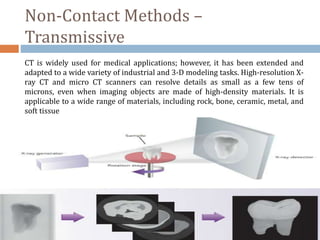 Non-Contact Methods –
Transmissive
CT is widely used for medical applications; however, it has been extended and
adapted to a wide variety of industrial and 3-D modeling tasks. High-resolution X-
ray CT and micro CT scanners can resolve details as small as a few tens of
microns, even when imaging objects are made of high-density materials. It is
applicable to a wide range of materials, including rock, bone, ceramic, metal, and
soft tissue
 
