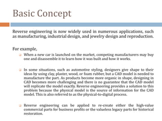 Basic Concept
Reverse engineering is now widely used in numerous applications, such
as manufacturing, industrial design, and jewelry design and reproduction.
For example,
 When a new car is launched on the market, competing manufacturers may buy
one and disassemble it to learn how it was built and how it works.
 In some situations, such as automotive styling, designers give shape to their
ideas by using clay, plaster, wood, or foam rubber, but a CAD model is needed to
manufacture the part. As products become more organic in shape, designing in
CAD becomes more challenging and there is no guarantee that the CAD model
will replicate the model exactly. Reverse engineering provides a solution to this
problem because the physical model is the source of information for the CAD
model. This is also referred to as the physical-to-digital process.
 Reverse engineering can be applied to re-create either the high-value
commercial parts for business profits or the valueless legacy parts for historical
restoration.
 