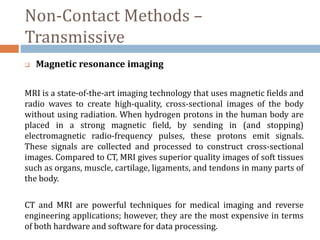 Non-Contact Methods –
Transmissive
 Magnetic resonance imaging
MRI is a state-of-the-art imaging technology that uses magnetic fields and
radio waves to create high-quality, cross-sectional images of the body
without using radiation. When hydrogen protons in the human body are
placed in a strong magnetic field, by sending in (and stopping)
electromagnetic radio-frequency pulses, these protons emit signals.
These signals are collected and processed to construct cross-sectional
images. Compared to CT, MRI gives superior quality images of soft tissues
such as organs, muscle, cartilage, ligaments, and tendons in many parts of
the body.
CT and MRI are powerful techniques for medical imaging and reverse
engineering applications; however, they are the most expensive in terms
of both hardware and software for data processing.
 