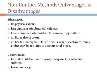 Non-Contact Methods: Advantages &
Disadvantages
Advantages:
 No physical contact.
 Fast digitizing of substantial volumes.
 Good accuracy and resolution for common applications
 Ability to detect colors.
 Ability to scan highly detailed objects, where mechanical touch
probes may be too large to accomplish the task.
Disadvantages:
 Possible limitations for colored, transparent, or reflective
surfaces.
 Lower accuracy.
 