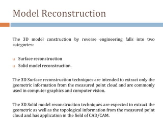 Model Reconstruction
The 3D model construction by reverse engineering falls into two
categories:
 Surface reconstruction
 Solid model reconstruction.
The 3D Surface reconstruction techniques are intended to extract only the
geometric information from the measured point cloud and are commonly
used in computer graphics and computer vision.
The 3D Solid model reconstruction techniques are expected to extract the
geometric as well as the topological information from the measured point
cloud and has application in the field of CAD/CAM.
 