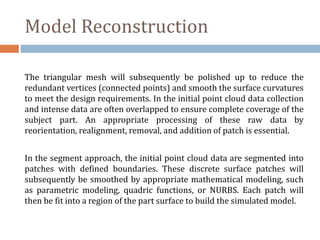 Model Reconstruction
The triangular mesh will subsequently be polished up to reduce the
redundant vertices (connected points) and smooth the surface curvatures
to meet the design requirements. In the initial point cloud data collection
and intense data are often overlapped to ensure complete coverage of the
subject part. An appropriate processing of these raw data by
reorientation, realignment, removal, and addition of patch is essential.
In the segment approach, the initial point cloud data are segmented into
patches with defined boundaries. These discrete surface patches will
subsequently be smoothed by appropriate mathematical modeling, such
as parametric modeling, quadric functions, or NURBS. Each patch will
then be fit into a region of the part surface to build the simulated model.
 