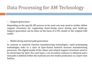 Data Processing for AM Technology
 Support generation:
Depending on the specific RP process to be used, one may need to further define
support structures for supporting down-facing areas during part build-up.
Support generation can be done on the basis of a STL model or the original CAD
model.
 Model slicing and tool path generation:
In contrast to material removal manufacturing technologies, rapid prototyping
technologies refer to a class of layer-based material increase manufacturing
processes. The digital model of the object and related support structures need to
be sliced layer by layer. For each layer, a set of surface contours is obtained and a
tool path is defined within the material area for model production in a layer-wise
fashion.
 