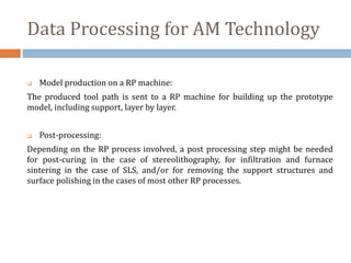 Data Processing for AM Technology
 Model production on a RP machine:
The produced tool path is sent to a RP machine for building up the prototype
model, including support, layer by layer.
 Post-processing:
Depending on the RP process involved, a post processing step might be needed
for post-curing in the case of stereolithography, for infiltration and furnace
sintering in the case of SLS, and/or for removing the support structures and
surface polishing in the cases of most other RP processes.
 