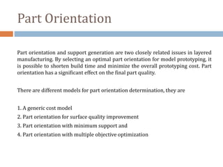 Part Orientation
Part orientation and support generation are two closely related issues in layered
manufacturing. By selecting an optimal part orientation for model prototyping, it
is possible to shorten build time and minimize the overall prototyping cost. Part
orientation has a significant effect on the final part quality.
There are different models for part orientation determination, they are
1. A generic cost model
2. Part orientation for surface quality improvement
3. Part orientation with minimum support and
4. Part orientation with multiple objective optimization
 