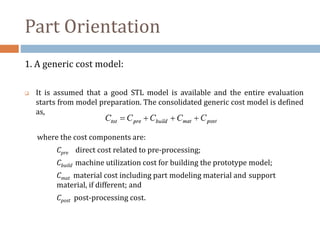 Part Orientation
1. A generic cost model:
 It is assumed that a good STL model is available and the entire evaluation
starts from model preparation. The consolidated generic cost model is defined
as,
where the cost components are:
Cpre direct cost related to pre-processing;
Cbuild machine utilization cost for building the prototype model;
Cmat material cost including part modeling material and support
material, if different; and
Cpost post-processing cost.
 