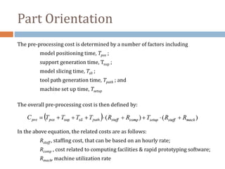 Part Orientation
The pre-processing cost is determined by a number of factors including
model positioning time, Tpos ;
support generation time, Tsup ;
model slicing time, Tsli ;
tool path generation time, Tpath ; and
machine set up time, Tsetup
The overall pre-processing cost is then defined by:
In the above equation, the related costs are as follows:
Rstaff , staffing cost, that can be based on an hourly rate;
Rcomp , cost related to computing facilities & rapid prototyping software;
Rmach, machine utilization rate
 