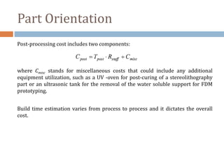 Part Orientation
Post-processing cost includes two components:
where Cmisc stands for miscellaneous costs that could include any additional
equipment utilization, such as a UV -oven for post-curing of a stereolithography
part or an ultrasonic tank for the removal of the water soluble support for FDM
prototyping.
Build time estimation varies from process to process and it dictates the overall
cost.
 