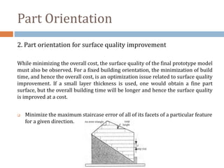 Part Orientation
2. Part orientation for surface quality improvement
While minimizing the overall cost, the surface quality of the final prototype model
must also be observed. For a fixed building orientation, the minimization of build
time, and hence the overall cost, is an optimization issue related to surface quality
improvement. If a small layer thickness is used, one would obtain a fine part
surface, but the overall building time will be longer and hence the surface quality
is improved at a cost.
 Minimize the maximum staircase error of all of its facets of a particular feature
for a given direction.
 