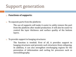 Support generation
 Functions of supports:
 To separate parts from the platform:
The use of supports will make it easier to safely remove the part
from the platform after model production. It will also be easier to
control the layer thickness and surface quality of the bottom
layers.
 To provide support to hanging structures:
The function is twofold. First of all, it provides support to
hanging structures and prevents such structures from collapsing.
In addition, it can also strengthen overhanging regions for the
prevention of deformation and curling for processes such as
stereolithography.
 