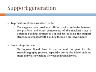 Support generation
 To provide a collision avoidance buffer:
The supports also provide a collision avoidance buffer between
the platform and other components of the machine since a
different building strategy is applied for building the support
structures compared with building the main prototype model.
 Process improvement:
To improve liquid flow in and around the part for the
stereolithography process, especially during the initial building
stage and while switching between individual layers.
 