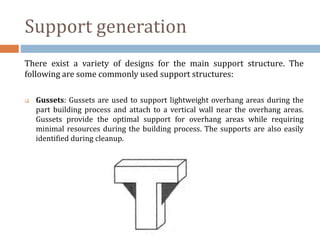 Support generation
There exist a variety of designs for the main support structure. The
following are some commonly used support structures:
 Gussets: Gussets are used to support lightweight overhang areas during the
part building process and attach to a vertical wall near the overhang areas.
Gussets provide the optimal support for overhang areas while requiring
minimal resources during the building process. The supports are also easily
identified during cleanup.
 