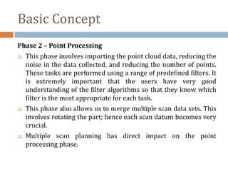 Basic Concept
Phase 2 – Point Processing
 This phase involves importing the point cloud data, reducing the
noise in the data collected, and reducing the number of points.
These tasks are performed using a range of predefined filters. It
is extremely important that the users have very good
understanding of the filter algorithms so that they know which
filter is the most appropriate for each task.
 This phase also allows us to merge multiple scan data sets. This
involves rotating the part; hence each scan datum becomes very
crucial.
 Multiple scan planning has direct impact on the point
processing phase.
 