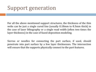 Support generation
For all the above mentioned support structures, the thickness of the thin
webs can be just a single cured line (usually 0.18mm to 0.3mm thick) in
the case of laser lithography or a single road width (often two times the
layer thickness) in the case of fused deposition modeling.
Sierras or needles for connecting the part surface, if used, should
penetrate into part surface by a few layer thicknesses. The intersection
will ensure that the supports physically connect to the part features.
 