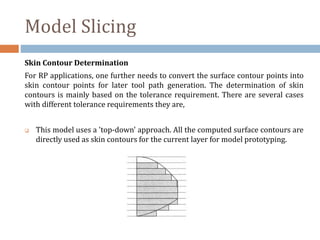 Model Slicing
Skin Contour Determination
For RP applications, one further needs to convert the surface contour points into
skin contour points for later tool path generation. The determination of skin
contours is mainly based on the tolerance requirement. There are several cases
with different tolerance requirements they are,
 This model uses a 'top-down' approach. All the computed surface contours are
directly used as skin contours for the current layer for model prototyping.
 