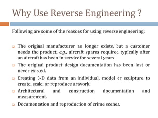 Following are some of the reasons for using reverse engineering:
 The original manufacturer no longer exists, but a customer
needs the product, e.g., aircraft spares required typically after
an aircraft has been in service for several years.
 The original product design documentation has been lost or
never existed.
 Creating 3-D data from an individual, model or sculpture to
create, scale, or reproduce artwork.
 Architectural and construction documentation and
measurement.
 Documentation and reproduction of crime scenes.
Why Use Reverse Engineering ?
 