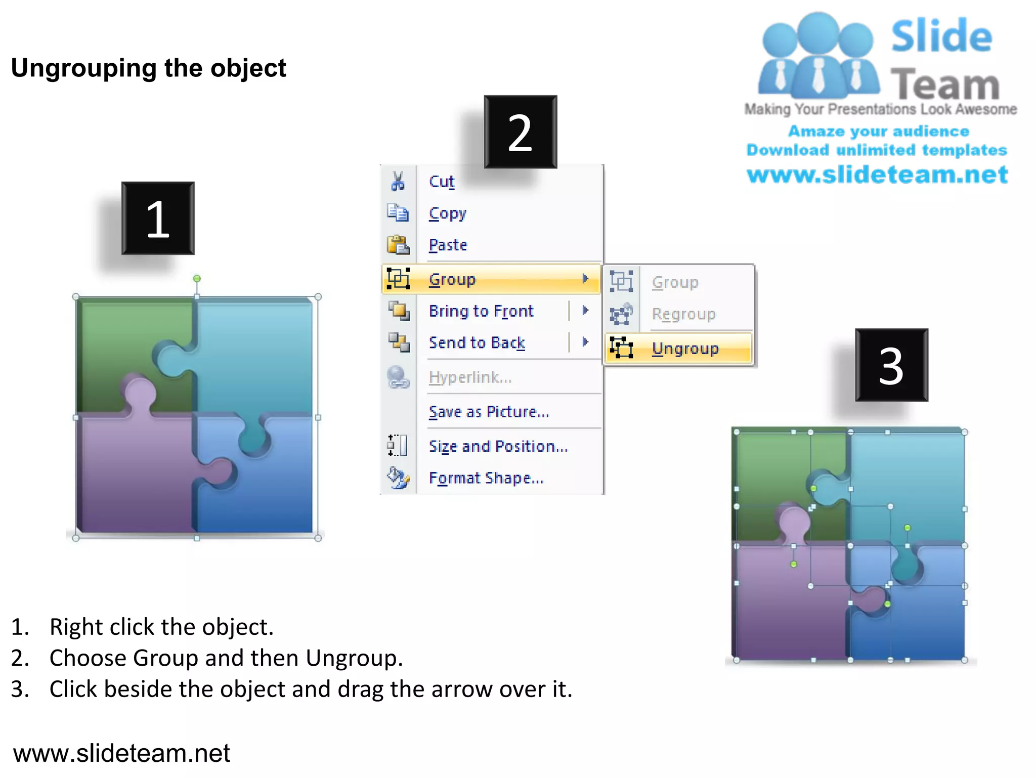 Ungrouping the object

                                               2
            1

                                                         3



1. Right click the object.
2. Choose Group and then Ungroup.
3. Click beside the object and drag the arrow over it.

www.slideteam.net
 