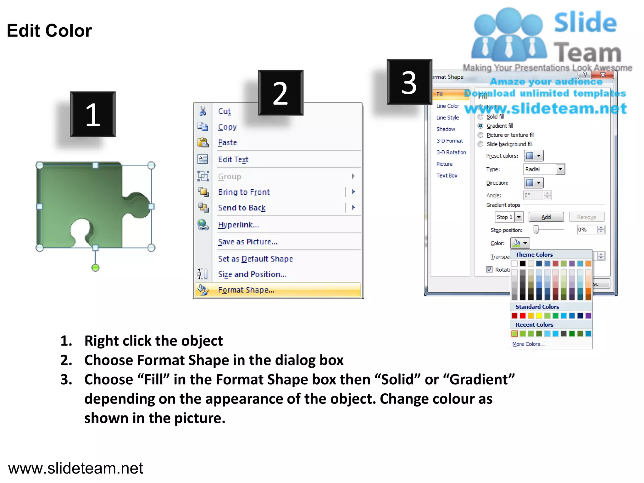 Edit Color


                                     2                  3
         1




      1. Right click the object
      2. Choose Format Shape in the dialog box
      3. Choose “Fill” in the Format Shape box then “Solid” or “Gradient”
         depending on the appearance of the object. Change colour as
         shown in the picture.


www.slideteam.net
 