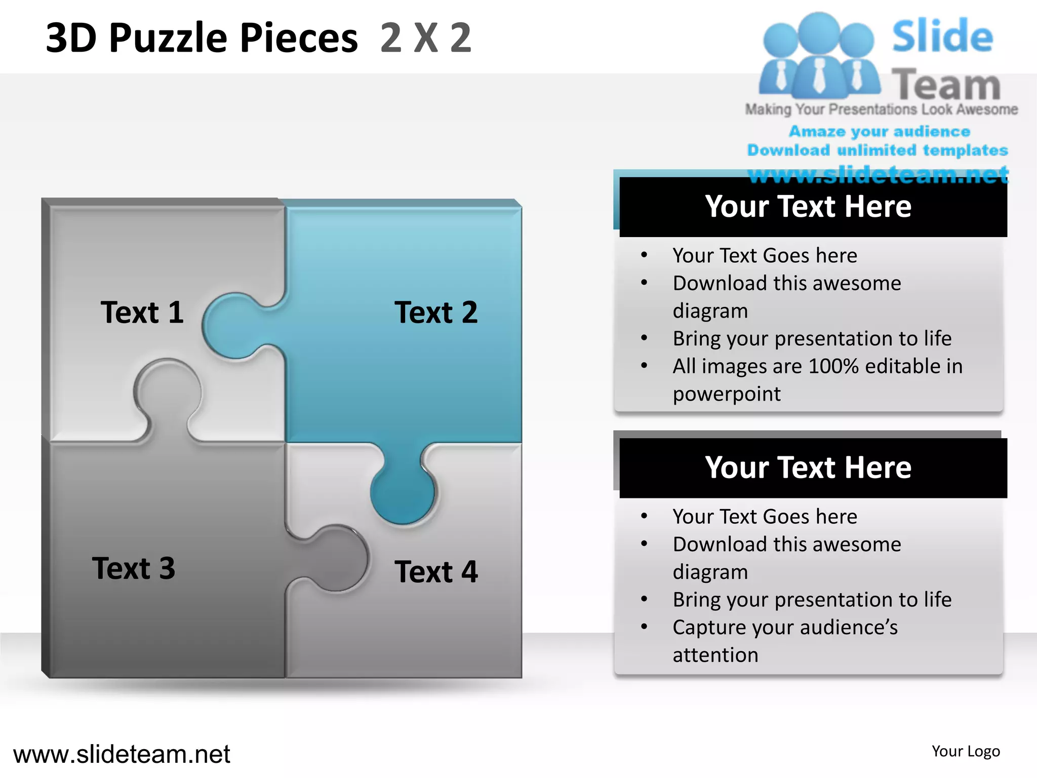 3D Puzzle Pieces 2 X 2


                                    Your Text Here
                             •   Your Text Goes here
                             •   Download this awesome
      Text 1        Text 2       diagram
                             •   Bring your presentation to life
                             •   All images are 100% editable in
                                 powerpoint


                                    Your Text Here
                             •   Your Text Goes here
                             •   Download this awesome
      Text 3        Text 4       diagram
                             •   Bring your presentation to life
                             •   Capture your audience’s
                                 attention



www.slideteam.net                                            Your Logo
 