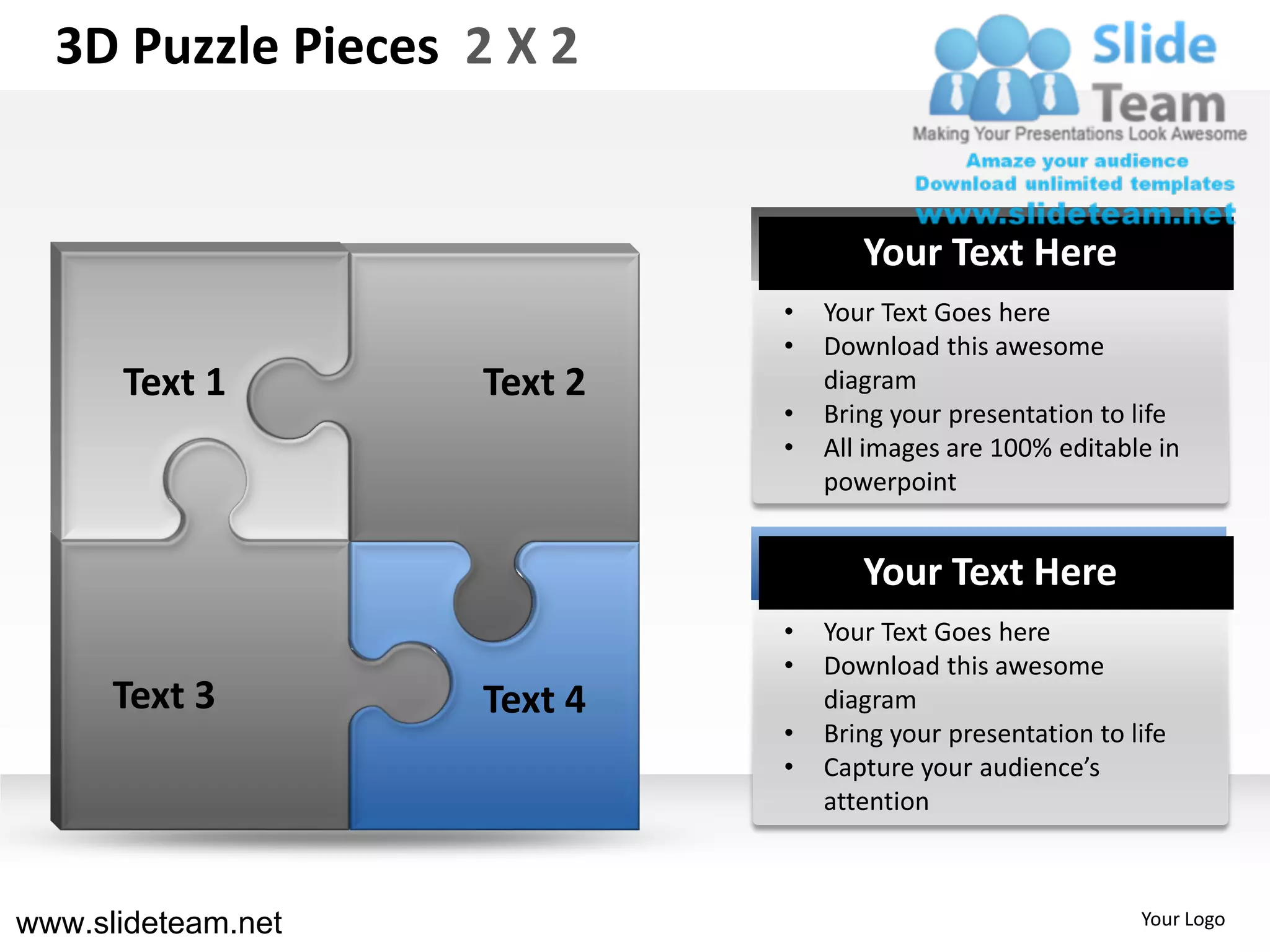 3D Puzzle Pieces 2 X 2


                                    Your Text Here
                             •   Your Text Goes here
                             •   Download this awesome
      Text 1        Text 2       diagram
                             •   Bring your presentation to life
                             •   All images are 100% editable in
                                 powerpoint


                                    Your Text Here
                             •   Your Text Goes here
                             •   Download this awesome
      Text 3        Text 4       diagram
                             •   Bring your presentation to life
                             •   Capture your audience’s
                                 attention



www.slideteam.net                                            Your Logo
 