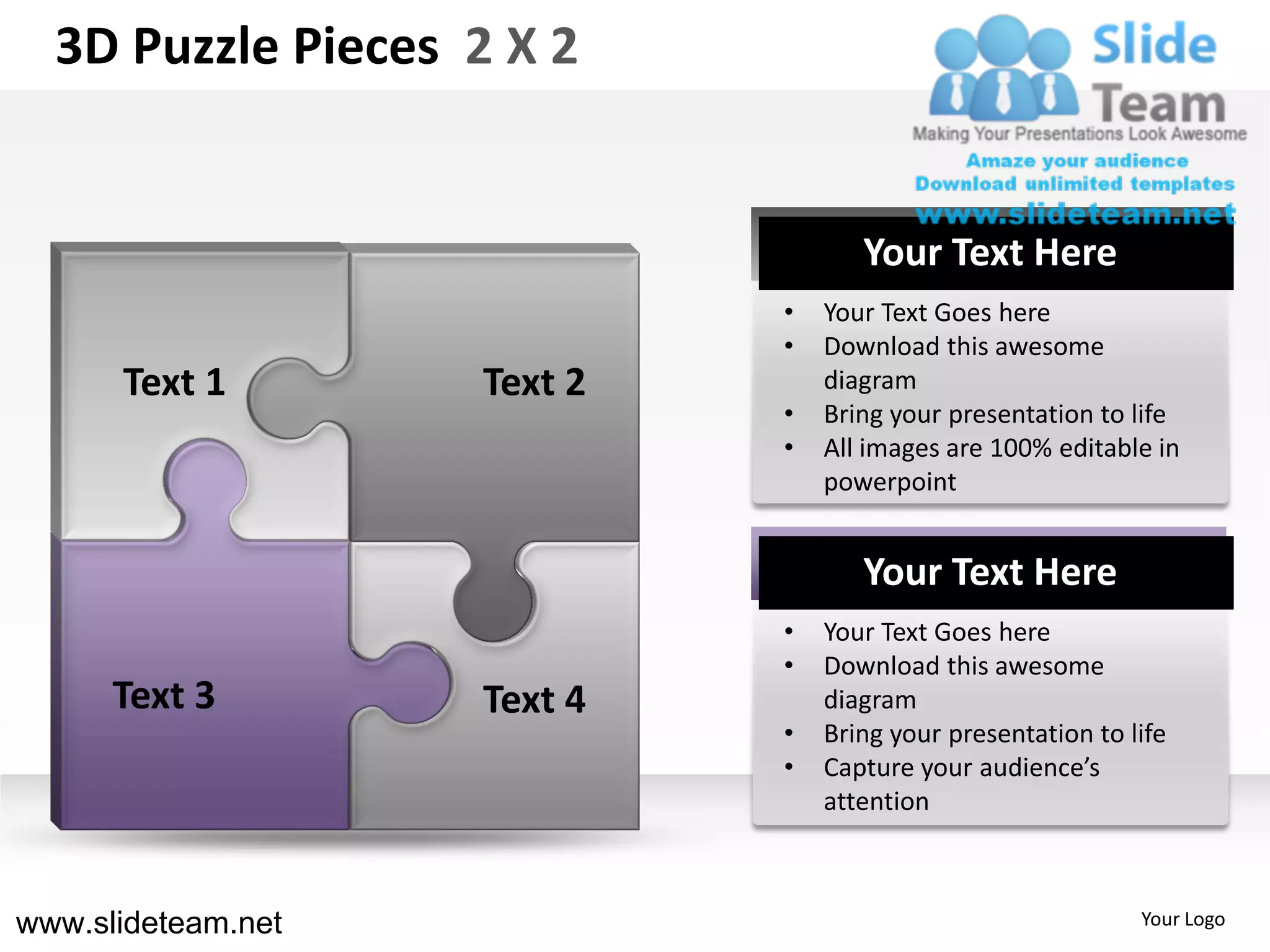 3D Puzzle Pieces 2 X 2


                                    Your Text Here
                             •   Your Text Goes here
                             •   Download this awesome
      Text 1        Text 2       diagram
                             •   Bring your presentation to life
                             •   All images are 100% editable in
                                 powerpoint


                                    Your Text Here
                             •   Your Text Goes here
                             •   Download this awesome
      Text 3        Text 4       diagram
                             •   Bring your presentation to life
                             •   Capture your audience’s
                                 attention



www.slideteam.net                                            Your Logo
 