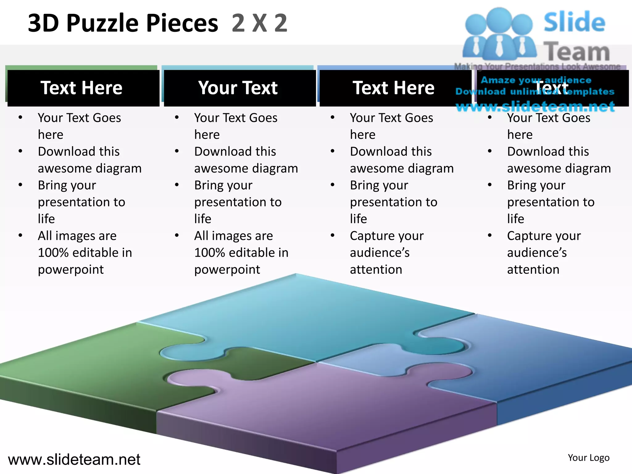 3D Puzzle Pieces 2 X 2

      Text Here             Your Text              Text Here                Text
 •   Your Text Goes     •   Your Text Goes     •   Your Text Goes    •   Your Text Goes
     here                   here                   here                  here
 •   Download this      •   Download this      •   Download this     •   Download this
     awesome diagram        awesome diagram        awesome diagram       awesome diagram
 •   Bring your         •   Bring your         •   Bring your        •   Bring your
     presentation to        presentation to        presentation to       presentation to
     life                   life                   life                  life
 •   All images are     •   All images are     •   Capture your      •   Capture your
     100% editable in       100% editable in       audience’s            audience’s
     powerpoint             powerpoint             attention             attention




www.slideteam.net                                                                Your Logo
 