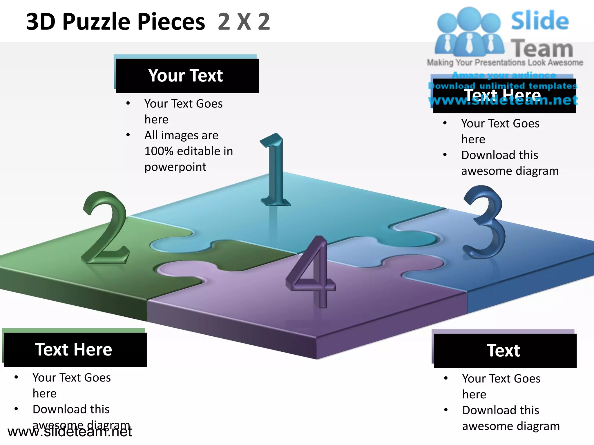 3D Puzzle Pieces 2 X 2
                      Your Text
                  •   Your Text Goes         Text Here
                      here               •   Your Text Goes
                  •   All images are         here
                      100% editable in   •   Download this
                      powerpoint             awesome diagram




    Text Here                                   Text
•   Your Text Goes                       •   Your Text Goes
    here                                     here
•   Download this                        •   Download this
    awesome diagram                          awesome diagram
www.slideteam.net
 