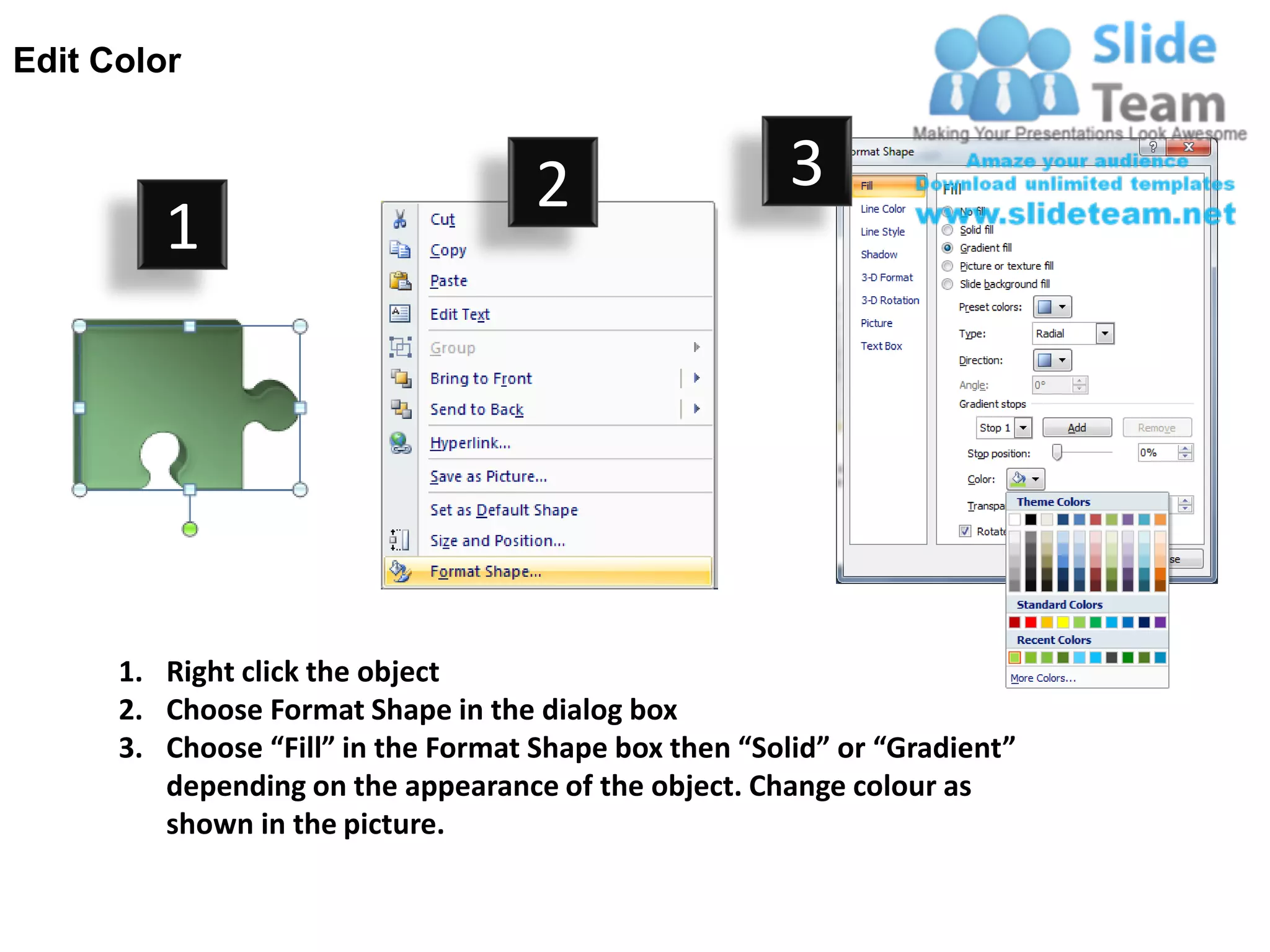 Edit Color


                                     2                  3
         1




      1. Right click the object
      2. Choose Format Shape in the dialog box
      3. Choose “Fill” in the Format Shape box then “Solid” or “Gradient”
         depending on the appearance of the object. Change colour as
         shown in the picture.
 