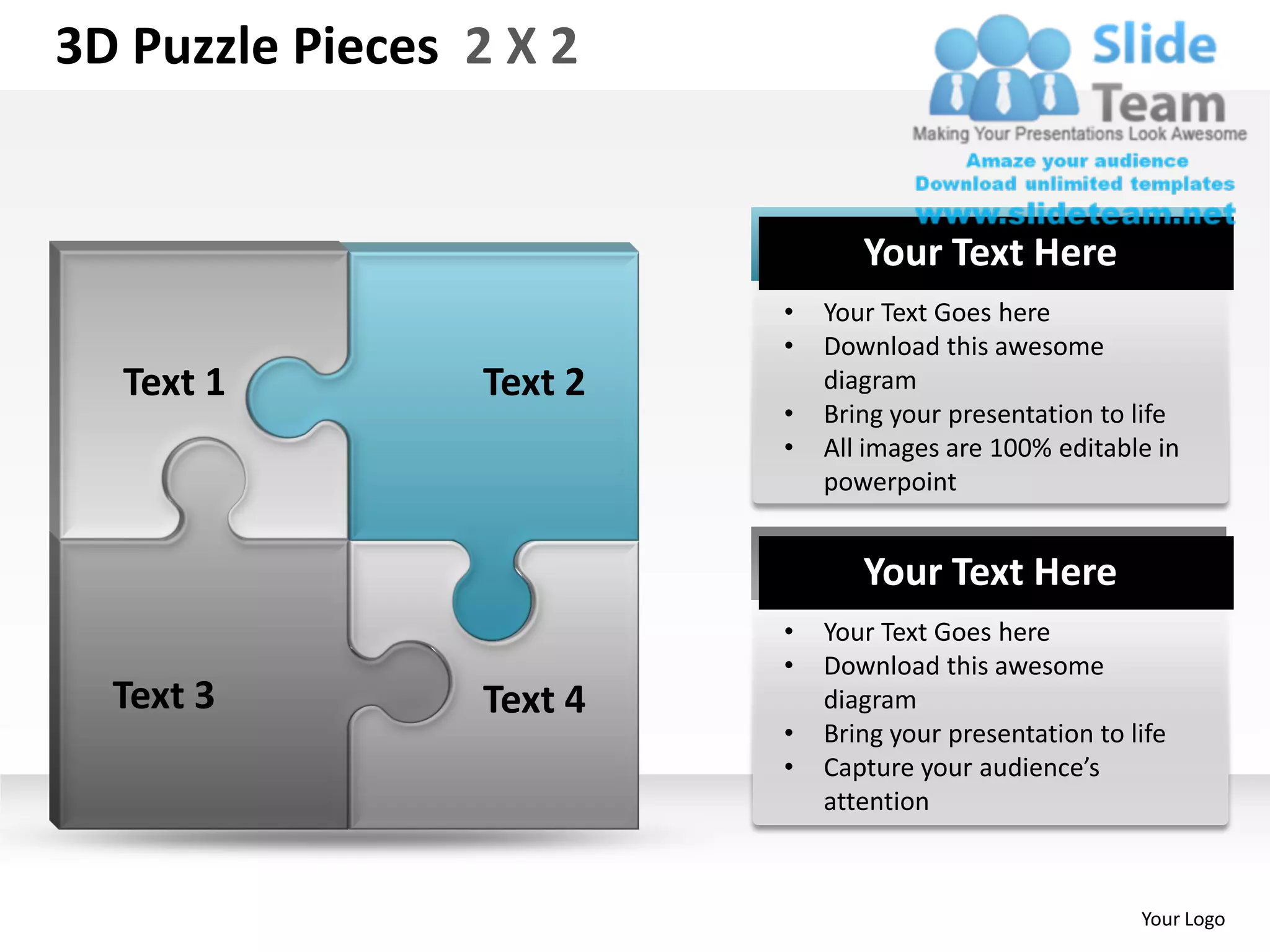 3D Puzzle Pieces 2 X 2


                                 Your Text Here
                          •   Your Text Goes here
                          •   Download this awesome
  Text 1         Text 2       diagram
                          •   Bring your presentation to life
                          •   All images are 100% editable in
                              powerpoint


                                 Your Text Here
                          •   Your Text Goes here
                          •   Download this awesome
  Text 3         Text 4       diagram
                          •   Bring your presentation to life
                          •   Capture your audience’s
                              attention



                                                          Your Logo
 