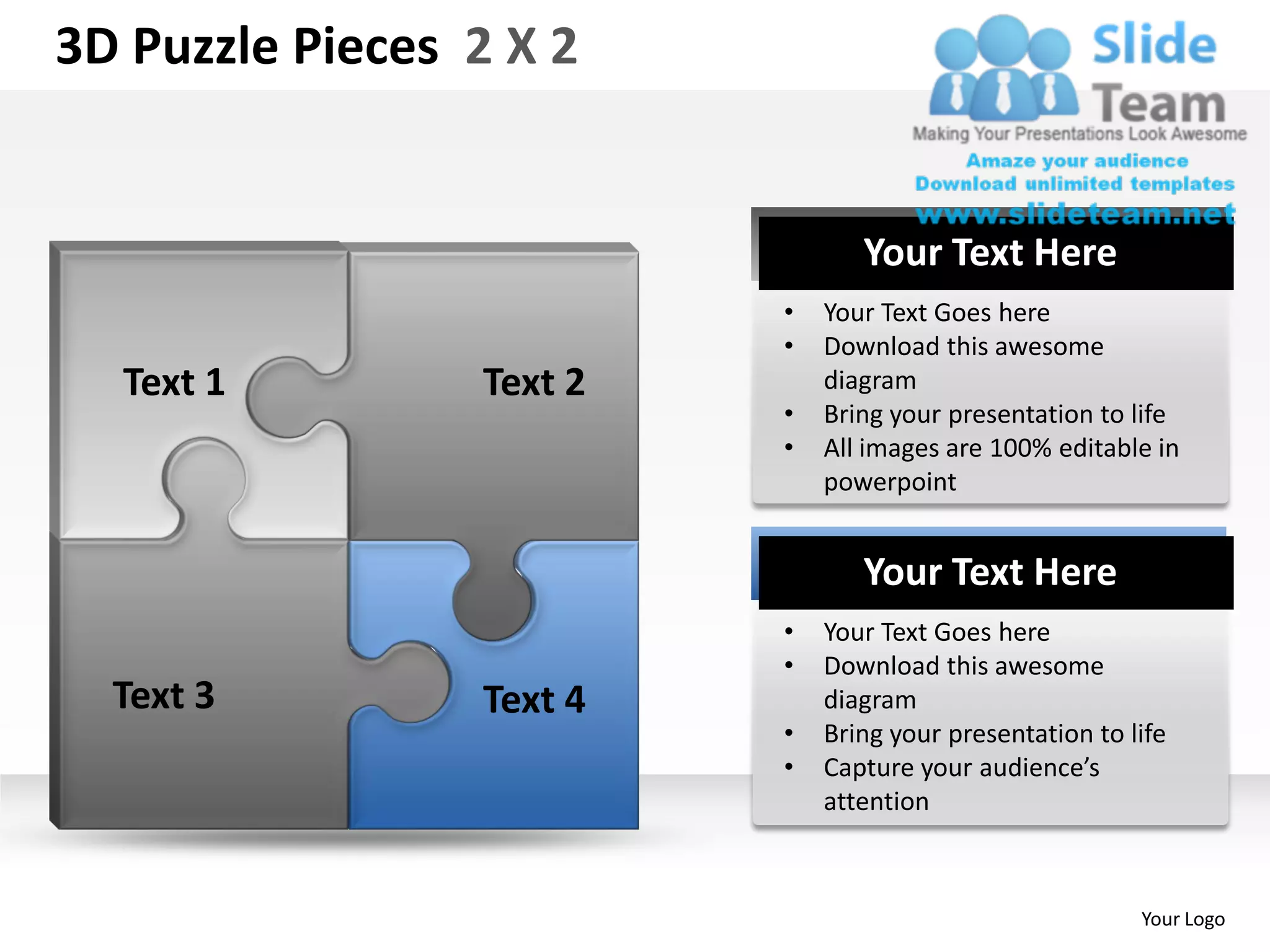 3D Puzzle Pieces 2 X 2


                                 Your Text Here
                          •   Your Text Goes here
                          •   Download this awesome
  Text 1         Text 2       diagram
                          •   Bring your presentation to life
                          •   All images are 100% editable in
                              powerpoint


                                 Your Text Here
                          •   Your Text Goes here
                          •   Download this awesome
  Text 3         Text 4       diagram
                          •   Bring your presentation to life
                          •   Capture your audience’s
                              attention



                                                          Your Logo
 