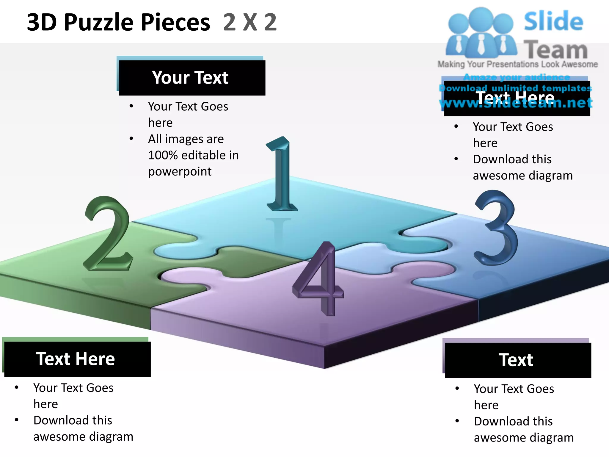 3D Puzzle Pieces 2 X 2
                      Your Text
                  •   Your Text Goes         Text Here
                      here               •   Your Text Goes
                  •   All images are         here
                      100% editable in   •   Download this
                      powerpoint             awesome diagram




    Text Here                                   Text
•   Your Text Goes                       •   Your Text Goes
    here                                     here
•   Download this                        •   Download this
    awesome diagram                          awesome diagram
 