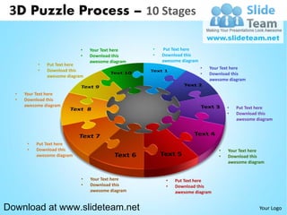 3D Puzzle Process – 10 Stages

                             •   Your Text here    •   Put Text here
                             •   Download this     •   Download this
                                 awesome diagram       awesome diagram
           •   Put Text here
           •   Download this                                             •   Your Text here
               awesome diagram                                           •   Download this
                                                                             awesome diagram


  •   Your Text here
  •   Download this
      awesome diagram                                                               •   Put Text here
                                                                                    •   Download this
                                                                                        awesome diagram




       •   Put Text here
       •   Download this                                                        •   Your Text here
           awesome diagram                                                      •   Download this
                                                                                    awesome diagram


                             •   Your Text here         •   Put Text here
                             •   Download this          •   Download this
                                 awesome diagram            awesome diagram


Download at www.slideteam.net                                                                    Your Logo
 