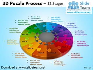 3D Puzzle Process – 12 Stages

                                      •    Put Text here     •   Your Text here
                                      •    Download this     •   Download this
                •   Your Text here         awesome diagram       awesome diagram
                •   Download this                                                  •   Put Text here
                    awesome diagram                                                •   Download this
                                                                                       awesome diagram
     •   Put Text here
     •   Download this                                                                        •       Your Text here
         awesome diagram                                                                      •       Download this
                                                                                                      awesome diagram


 •    Your Text here
 •    Download this                                                                               •     Put Text here
      awesome diagram                                                                             •     Download this
                                                                                                        awesome diagram




            •   Put Text here                                                           •   Your Text here
            •   Download this                                                           •   Download this
                awesome diagram                                                             awesome diagram
                                  •       Your Text here         •   Put Text here
                                  •       Download this          •   Download this
                                          awesome diagram            awesome diagram

Download at www.slideteam.net                                                                                    Your Logo
 