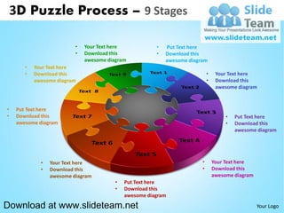 3D Puzzle Process – 9 Stages

                           •   Your Text here            •   Put Text here
                           •   Download this             •   Download this
                               awesome diagram               awesome diagram
        •   Your Text here
        •   Download this                                                     •    Your Text here
            awesome diagram                                                   •    Download this
                                                                                   awesome diagram



•    Put Text here
•    Download this                                                                     •   Put Text here
     awesome diagram                                                                   •   Download this
                                                                                           awesome diagram




              •   Your Text here                                          •       Your Text here
              •   Download this                                           •       Download this
                  awesome diagram                                                 awesome diagram
                                          •   Put Text here
                                          •   Download this
                                              awesome diagram

Download at www.slideteam.net                                                                       Your Logo
 