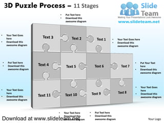 3D Puzzle Process – 11 Stages
                               •    Put Text here
                               •    Download this
                                    awesome diagram




•       Your Text Goes
        here                                                          •     Your Text Goes here
•       Download this                                                 •     Download this
        awesome diagram                                                     awesome diagram




    •    Put Text here                                                                    •       Put Your Text
    •    Download this                                                                            here
         awesome diagram                                                                  •       Download this
                                                                                                  awesome diagram




                                                                                           •      Your Text Goes
•       Your Text Goes                                                                            here
        here                                                                               •      Download this
•       Download this                                                                             awesome diagram
        awesome diagram



                           •       Your Text here     •   Put Text here
                           •       Download this      •   Download this
Download at www.slideteam.net      awesome diagram        awesome diagram                              Your Logo
 