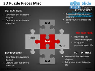 3D Puzzle Pieces Misc
   PUT TEXT HERE                                        PUT TEXT HERE
 • Download this awesome                     • Download this awesome
   diagram                                     diagram
 • Capture your audience’s                   • Bring your presentation to
   attention                        Text       life



                                                         PUT TEXT HERE
                                                     • Download this
                             Text                      awesome diagram
                                    Text             • Bring your
                                                       presentation to life
                                           Text

   PUT TEXT HERE                                        PUT TEXT HERE
 • Download this awesome                    • Download this awesome
   diagram                                    diagram
 • Capture your audience’s
                                    Text    • Bring your presentation to
   attention                                  life
www.slideteam.net                                                  Your Logo
 