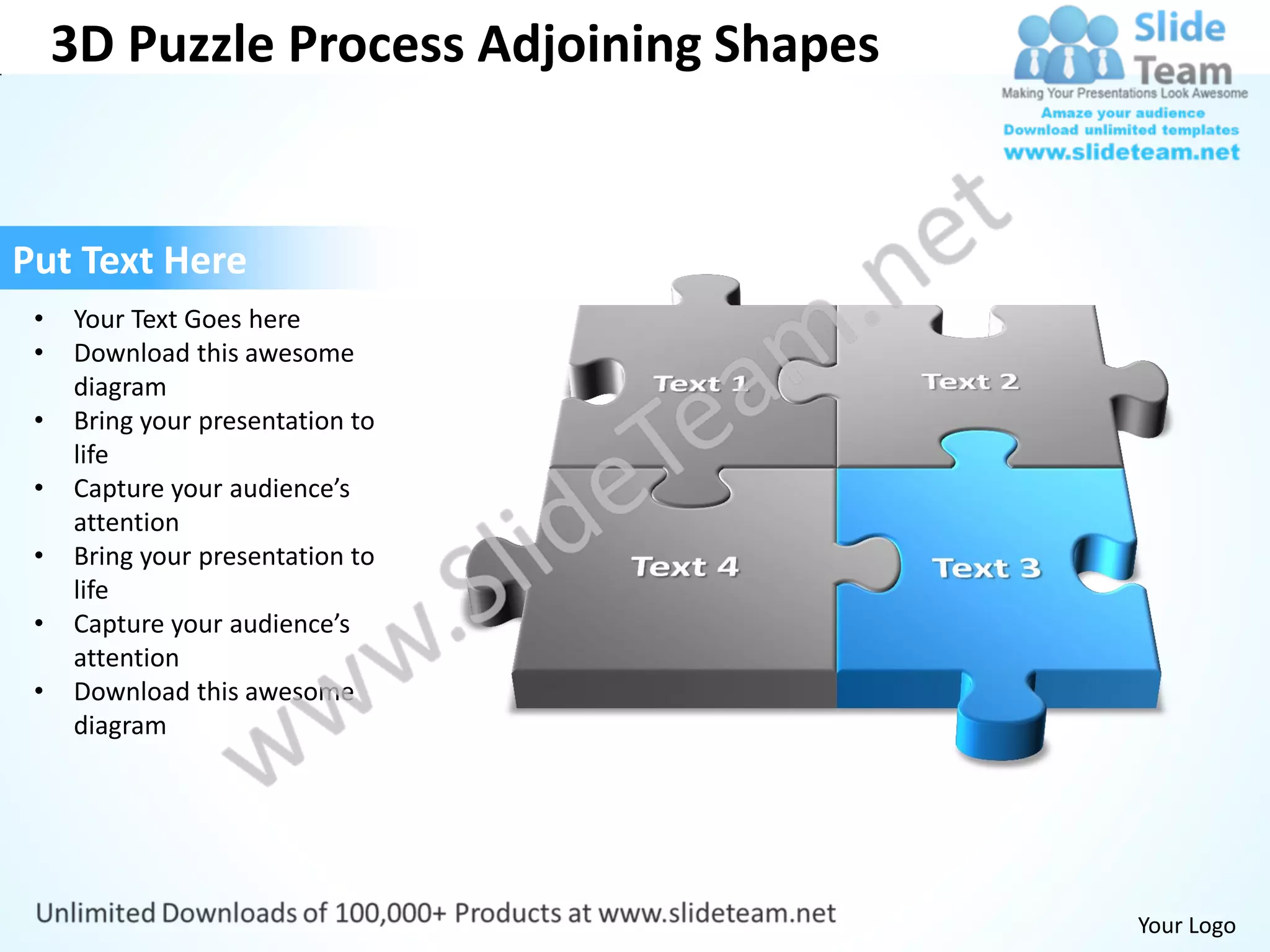3D Puzzle Process Adjoining Shapes


Put Text Here
 •   Your Text Goes here
 •   Download this awesome
     diagram
 •   Bring your presentation to
     life
 •   Capture your audience’s
     attention
 •   Bring your presentation to
     life
 •   Capture your audience’s
     attention
 •   Download this awesome
     diagram




                                          Your Logo
 