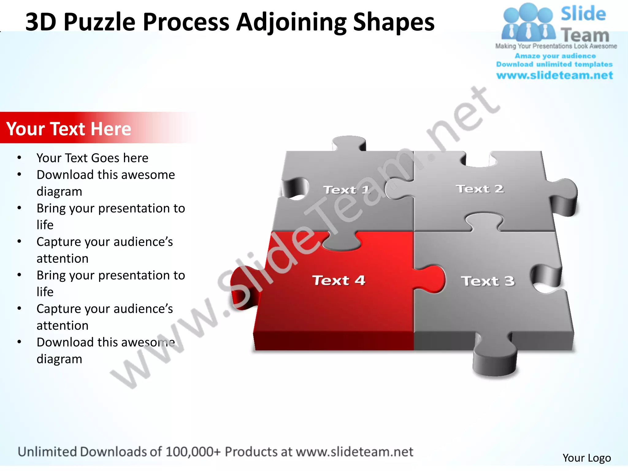 3D Puzzle Process Adjoining Shapes


Your Text Here
 •   Your Text Goes here
 •   Download this awesome
     diagram
 •   Bring your presentation to
     life
 •   Capture your audience’s
     attention
 •   Bring your presentation to
     life
 •   Capture your audience’s
     attention
 •   Download this awesome
     diagram




                                          Your Logo
 