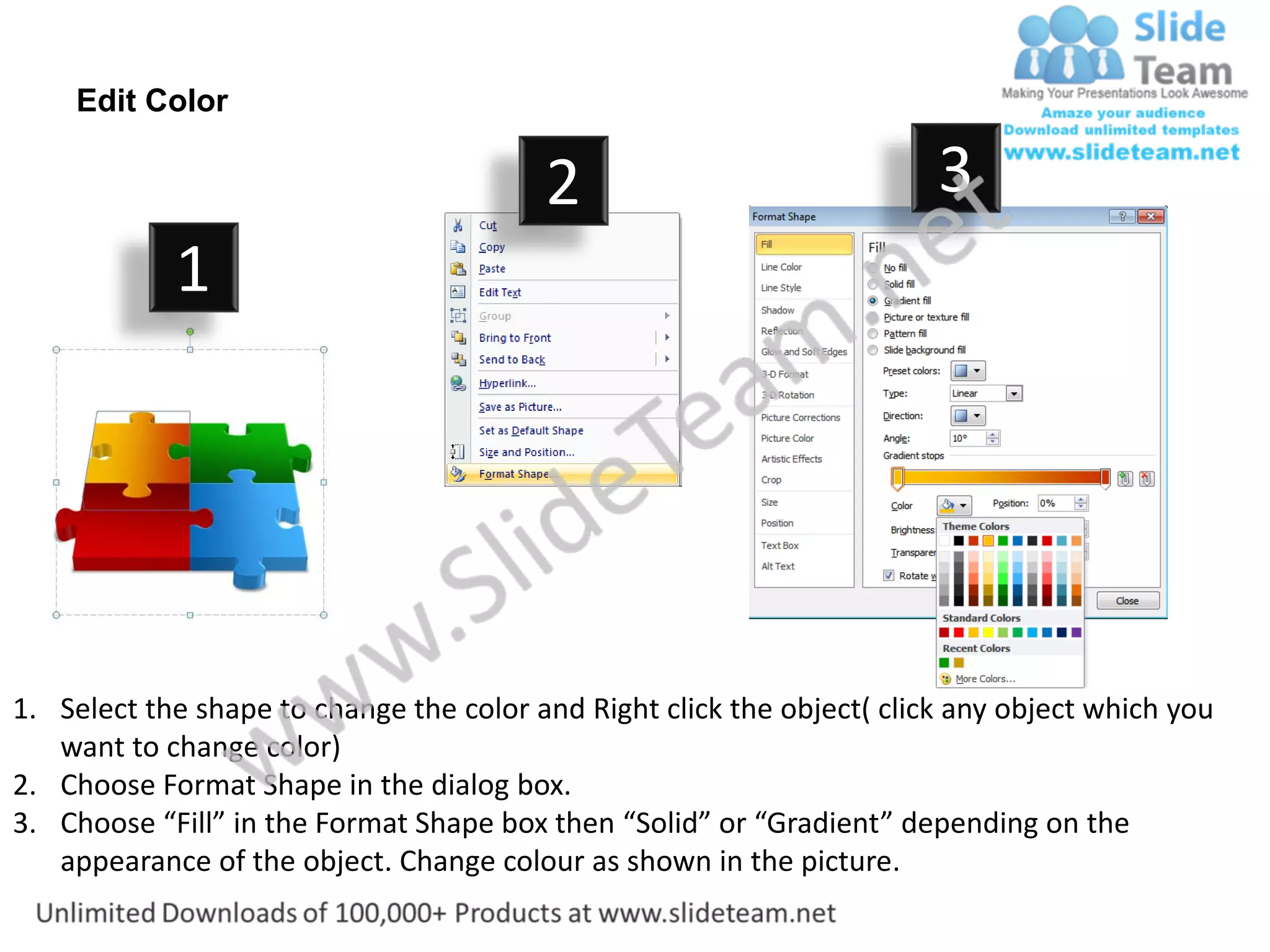 Edit Color

                                         2                              3
            1




1. Select the shape to change the color and Right click the object( click any object which you
   want to change color)
2. Choose Format Shape in the dialog box.
3. Choose “Fill” in the Format Shape box then “Solid” or “Gradient” depending on the
   appearance of the object. Change colour as shown in the picture.
 