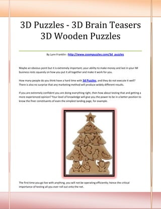 3D Puzzles - 3D Brain Teasers
      3D Wooden Puzzles
___________________________________
                        By Lynn Franklin - http://www.zoompuzzles.com/3d_puzzles



Maybe an obvious point but it is extremely important; your ability to make money and last in your IM
business rests squarely on how you put it all together and make it work for you.

How many people do you think have a hard time with 3d Puzzles, and they do not execute it well?
There is also no surprise that any marketing method will produce widely different results.

If you are extremely confident you are doing everything right, then how about testing that and getting a
more experienced opinion? Your level of knowledge will give you the power to be in a better position to
know the finer constituents of even the simplest landing page, for example.




The first time you go live with anything, you will not be operating efficiently; hence the critical
importance of testing all you ever roll out onto the net.
 