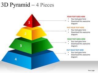 3D Pyramid – 4 Pieces
                        YOUR TEXT GOES HERE
                         • Your text goes here
                         • Download this awesome
                 1          diagram

                        PUT YOUR TEXT HERE
                         • Your text goes here
                         • Download this awesome
             2               diagram

                        YOUR TEXT GOES HERE
                         • Your text goes here
                         • Download this awesome
         3                 diagram

                        PUT YOUR TEXT HERE
                         • Your text goes here
                         • Download this awesome
                             diagram
     4

                                             Your Logo
 