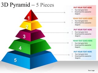 3D Pyramid – 5 Pieces       PUT YOUR TEXT HERE
                        •    Your text goes here
                        •    Download this awesome
                             diagram


                 1      •
                            YOUR TEXT GOES HERE
                             Your text goes here
                        •    Download this awesome
                             diagram

                 2          PUT YOUR TEXT HERE
                        •    Your text goes here
                        •    Download this awesome

             3               diagram


                            YOUR TEXT GOES HERE
                        •    Your text goes here
                        •    Download this awesome

         4                   diagram

                            PUT YOUR TEXT HERE
                        •    Your text goes here
                        •    Download this awesome
                             diagram

     5
                                              Your Logo
 