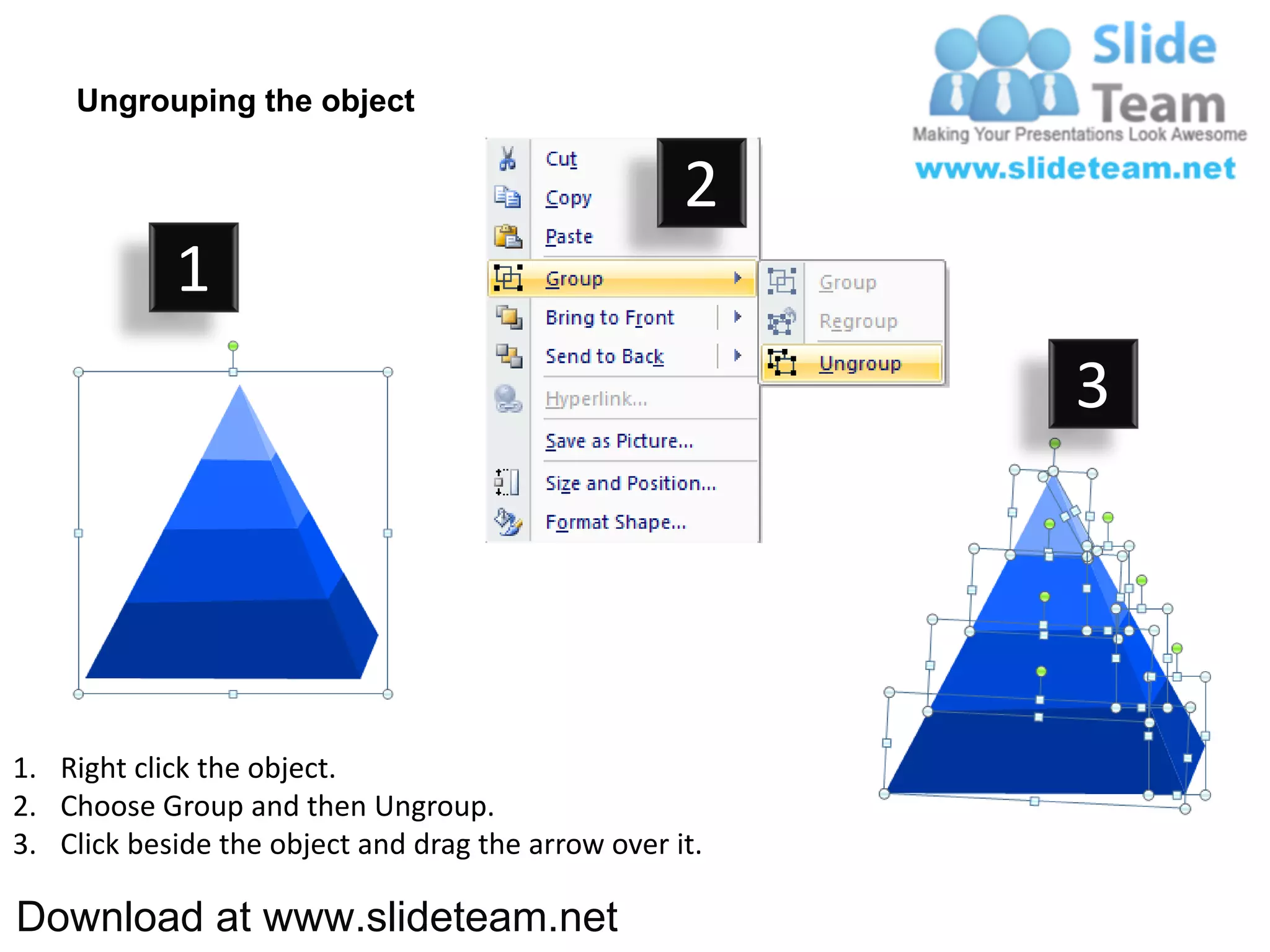Ungrouping the object

                                                    2
            1
                                                         3




1. Right click the object.
2. Choose Group and then Ungroup.
3. Click beside the object and drag the arrow over it.

Download at www.slideteam.net
 