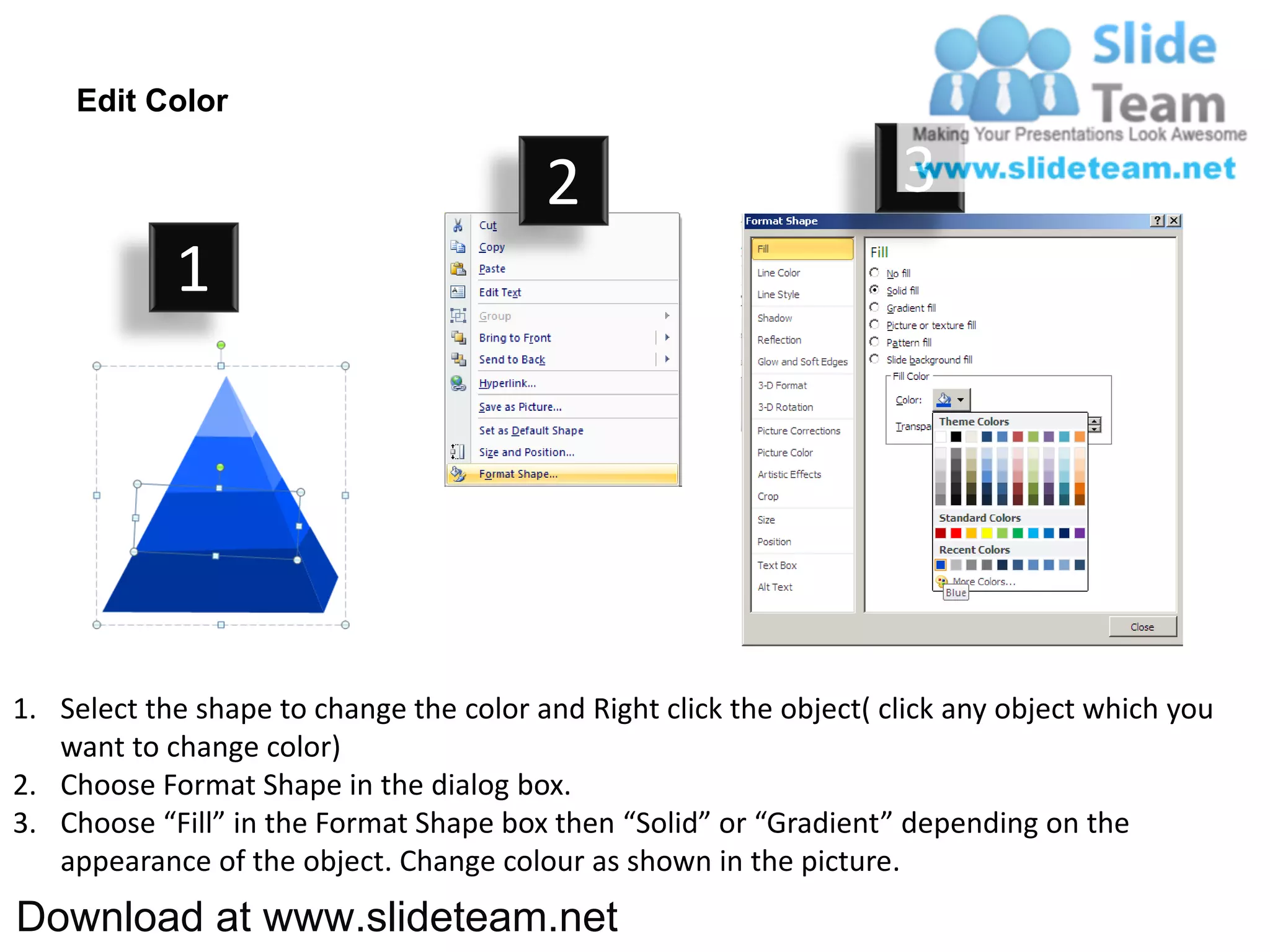 Edit Color

                                         2                           3
            1




1. Select the shape to change the color and Right click the object( click any object which you
   want to change color)
2. Choose Format Shape in the dialog box.
3. Choose “Fill” in the Format Shape box then “Solid” or “Gradient” depending on the
   appearance of the object. Change colour as shown in the picture.
Download at www.slideteam.net
 
