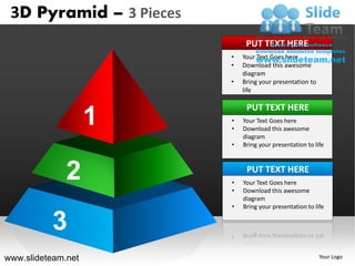 3D Pyramid – 3 Pieces
                              PUT TEXT HERE
                         •   Your Text Goes here
                         •   Download this awesome
                             diagram
                         •   Bring your presentation to
                             life

                              PUT TEXT HERE
                    1    •
                         •
                             Your Text Goes here
                             Download this awesome
                             diagram
                         •   Bring your presentation to life



              2          •
                         •
                              PUT TEXT HERE
                             Your Text Goes here
                             Download this awesome
                             diagram
                         •   Bring your presentation to life


          3
www.slideteam.net                                         Your Logo
 