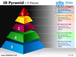 3D Pyramid – 5 Pieces
                                PUT YOUR TEXT HERE
                            •    Your text goes here
                            •    Download this awesome
                                 diagram

                        1       YOUR TEXT GOES HERE
                            •    Your text goes here
                            •    Download this awesome

                        2        diagram


                                PUT YOUR TEXT HERE
                            •    Your text goes here
                            •
                    3            Download this awesome
                                 diagram


                                YOUR TEXT GOES HERE
                            •    Your text goes here
                            •    Download this awesome
              4                  diagram

                                PUT YOUR TEXT HERE
                            •    Your text goes here
                            •    Download this awesome

          5                      diagram




www.slideteam.net                                 Your Logo
 