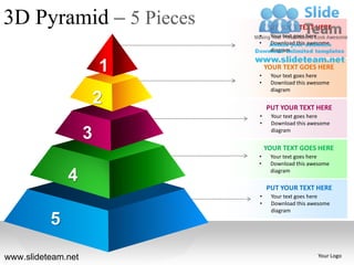 3D Pyramid – 5 Pieces           PUT YOUR TEXT HERE
                            •    Your text goes here
                            •    Download this awesome
                                 diagram


                        1   •
                                YOUR TEXT GOES HERE
                                 Your text goes here
                            •    Download this awesome
                                 diagram

                        2       PUT YOUR TEXT HERE
                            •    Your text goes here
                            •    Download this awesome

                    3            diagram


                                YOUR TEXT GOES HERE
                            •    Your text goes here
                            •    Download this awesome

              4                  diagram

                                PUT YOUR TEXT HERE
                            •    Your text goes here
                            •    Download this awesome
                                 diagram

          5
www.slideteam.net                                 Your Logo
 