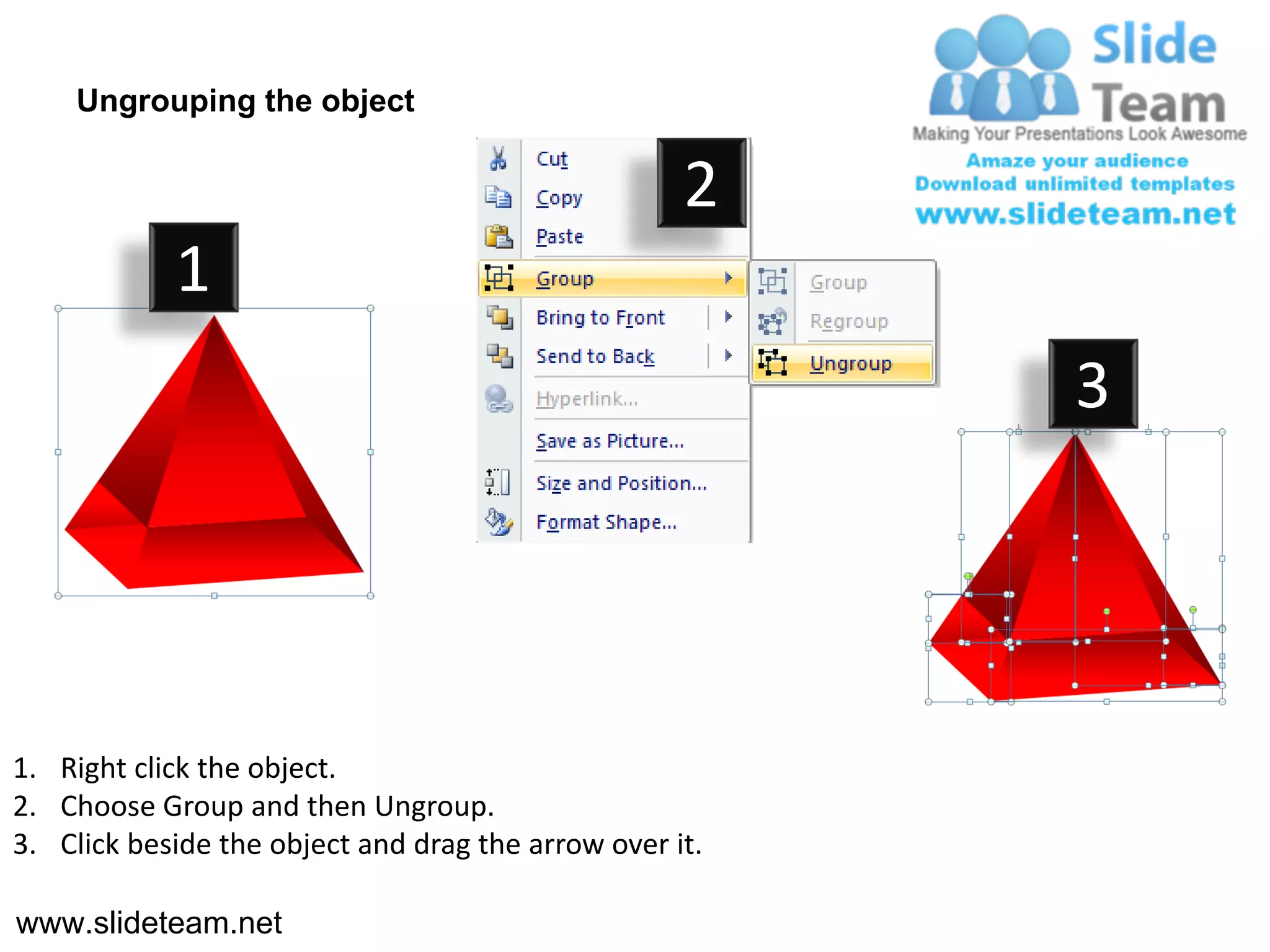 Ungrouping the object

                                                    2
            1
                                                         3




1. Right click the object.
2. Choose Group and then Ungroup.
3. Click beside the object and drag the arrow over it.

www.slideteam.net
 