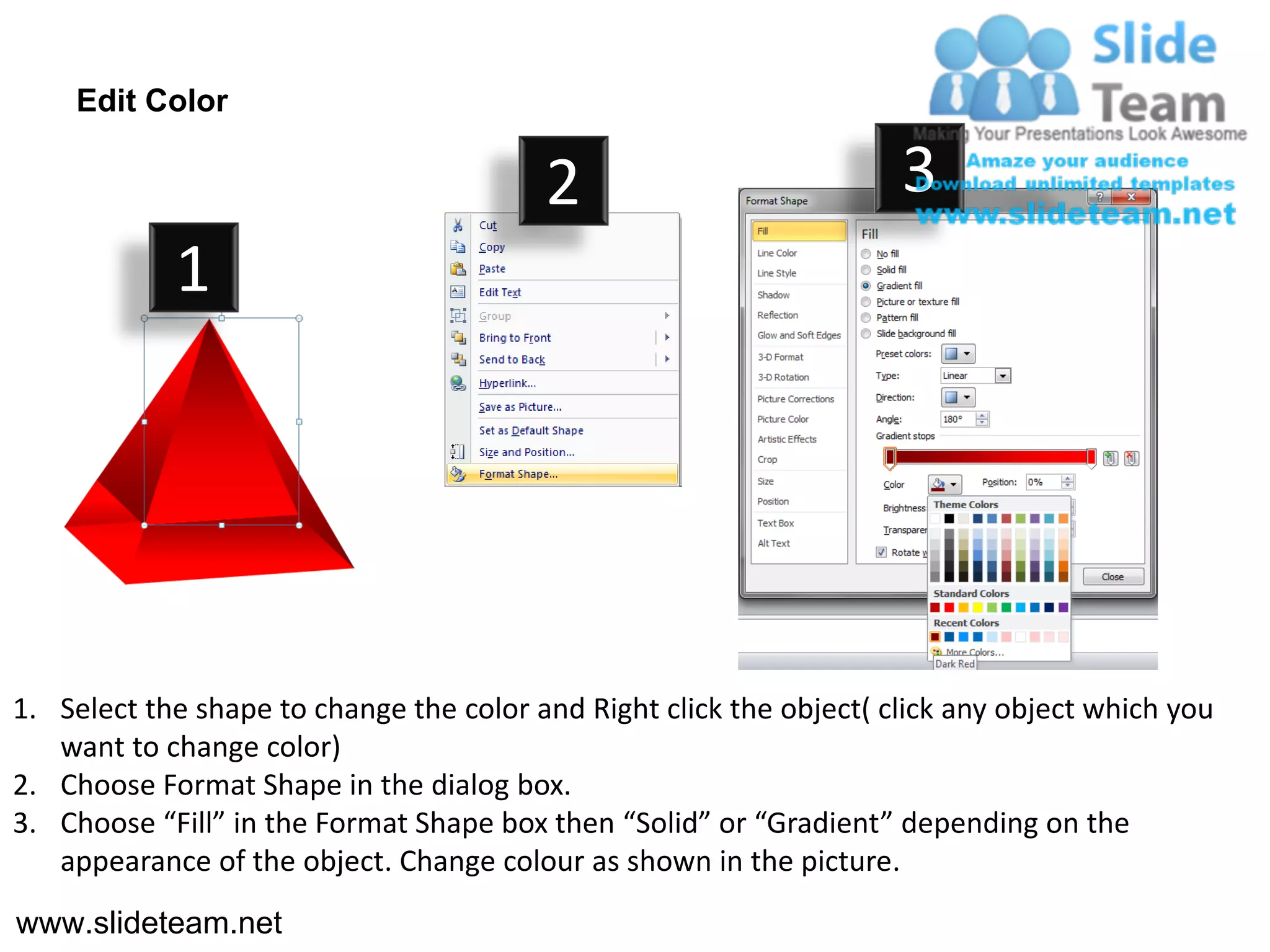 Edit Color

                                         2                           3
            1




1. Select the shape to change the color and Right click the object( click any object which you
   want to change color)
2. Choose Format Shape in the dialog box.
3. Choose “Fill” in the Format Shape box then “Solid” or “Gradient” depending on the
   appearance of the object. Change colour as shown in the picture.
www.slideteam.net
 
